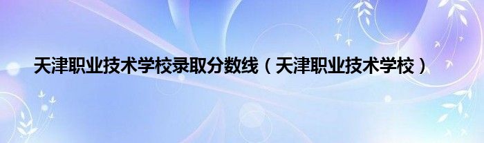 天津职业技术学校录取分数线（天津职业技术学校）