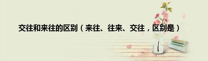 交往和来往的区别(来往、往来、交往,区别是)