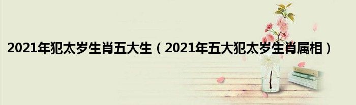2021年犯太岁生肖五大生(2021年五大犯太岁生肖属相)
