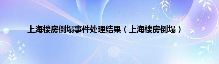上海楼房倒塌事件处理结果（上海楼房倒塌）