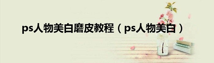 ps人物美白磨皮教程（ps人物美白）