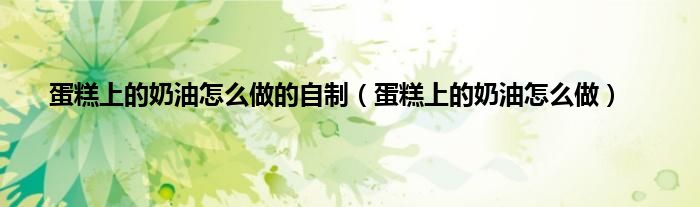 蛋糕上的奶油怎么做的自制（蛋糕上的奶油怎么做）