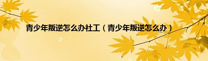 青少年叛逆怎么办社工（青少年叛逆怎么办）