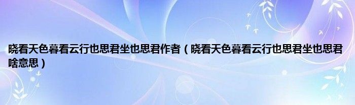 晓看天色暮看云行也思君坐也思君作者（晓看天色暮看云行也思君坐也思君啥意思）