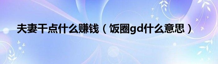 夫妻干点什么赚钱（饭圈gd什么意思）