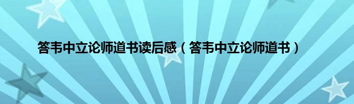 答韦中立论师道书读后感（答韦中立论师道书）